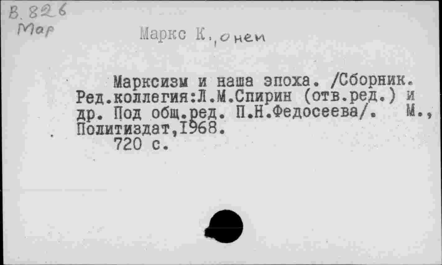 ﻿Маркс
Марксизм и наша эпоха. /Сборник. Ред.коллегия:Л.М.Спирин (отв.ред.) и др. Под общ.оед. П.Н.Федосеева/. М. Политиздат,1968.
720 с.